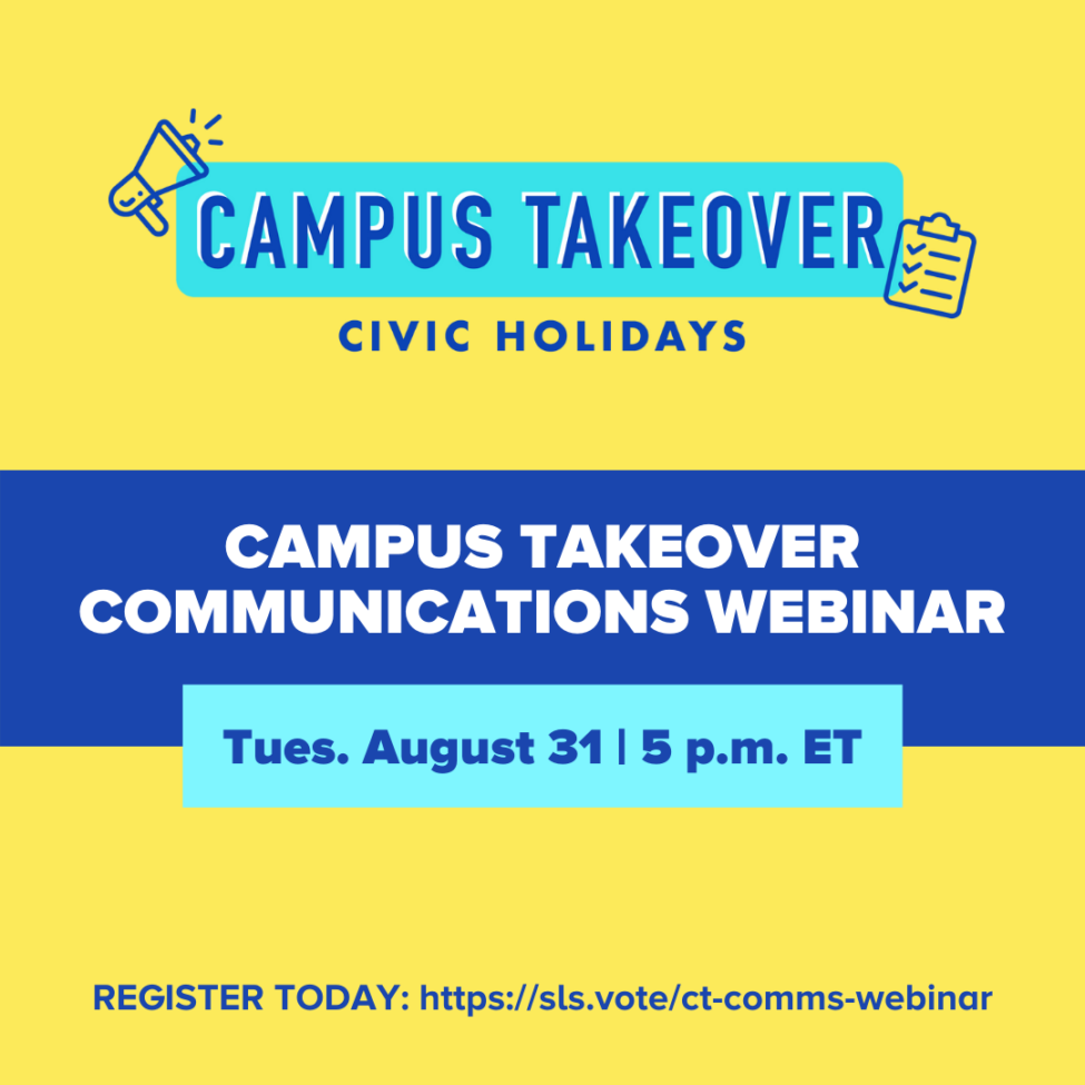 A graphic with a bright yellow background and bold text in the center that says "Campus Takeover Communications Webinar, Tues. August 31 | 5 p.m. ET" At the bottom it says "Register today: http://sls.vote/ct-comms-webinar" At the top is the Campus Takeover logo in light and dark blue.